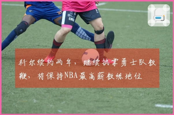 科尔续约两年,继续执掌勇士队教鞭,将保持NBA最高薪教练地位