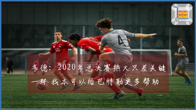 韦德：2020年总决赛热火只差关键一环 我本可以给巴特勒更多帮助