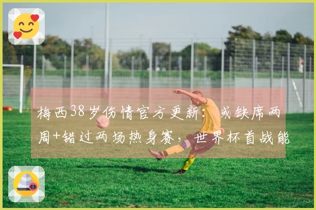 梅西38岁伤情官方更新：或缺席两周+错过两场热身赛，世界杯首战能否出战？